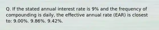 Q. If the stated annual interest rate is 9% and the frequency of compounding is daily, the effective annual rate (EAR) is closest to: 9.00%. 9.86%. 9.42%.