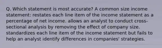 Q. Which statement is most accurate? A common size income statement: restates each line item of the income statement as a percentage of net income. allows an analyst to conduct cross-sectional analysis by removing the effect of company size. standardizes each line item of the income statement but fails to help an analyst identify differences in companies' strategies.