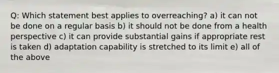 Q: Which statement best applies to overreaching? a) it can not be done on a regular basis b) it should not be done from a health perspective c) it can provide substantial gains if appropriate rest is taken d) adaptation capability is stretched to its limit e) all of the above