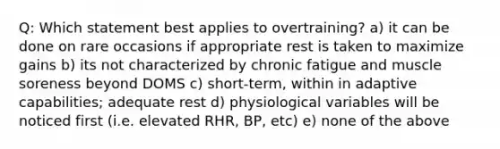 Q: Which statement best applies to overtraining? a) it can be done on rare occasions if appropriate rest is taken to maximize gains b) its not characterized by chronic fatigue and muscle soreness beyond DOMS c) short-term, within in adaptive capabilities; adequate rest d) physiological variables will be noticed first (i.e. elevated RHR, BP, etc) e) none of the above