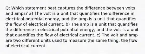 Q: Which statement best captures the difference between volts and amps? a) The volt is a unit that quantifies the difference in electrical potential energy, and the amp is a unit that quantifies the flow of electrical current. b) The amp is a unit that quantifies the difference in electrical potential energy, and the volt is a unit that quantifies the flow of electrical current. c) The volt and amp are two different units used to measure the same thing, the flow of electrical current.