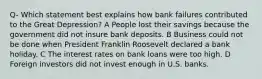 Q- Which statement best explains how bank failures contributed to the Great Depression? A People lost their savings because the government did not insure bank deposits. B Business could not be done when President Franklin Roosevelt declared a bank holiday. C The interest rates on bank loans were too high. D Foreign investors did not invest enough in U.S. banks.