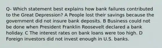 Q- Which statement best explains how bank failures contributed to the Great Depression? A People lost their savings because the government did not insure bank deposits. B Business could not be done when President Franklin Roosevelt declared a bank holiday. C The interest rates on bank loans were too high. D Foreign investors did not invest enough in U.S. banks.