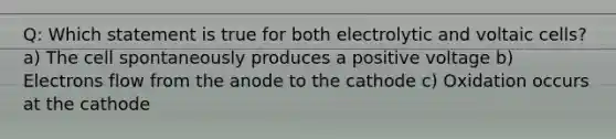 Q: Which statement is true for both electrolytic and voltaic cells? a) The cell spontaneously produces a positive voltage b) Electrons flow from the anode to the cathode c) Oxidation occurs at the cathode