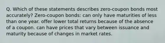 Q. Which of these statements describes zero-coupon bonds most accurately? Zero-coupon bonds: can only have maturities of less than one year. offer lower total returns because of the absence of a coupon. can have prices that vary between issuance and maturity because of changes in market rates.