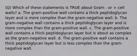 (Q) Which of these statements is TRUE about Gram - or + cell walls? a. The gram-positive wall contains a thick peptidoglycan layer and is more complex than the gram-negative wall. b. The gram-negative wall contains a thick peptidoglycan layer and is more complex than the gram-positive wall. c. The gram-positive wall contains a thick peptidoglycan layer but is about as complex as the gram-negative wall. d. The gram-positive wall contains a thick peptidoglycan layer but is less complex than the gram-negative wall.