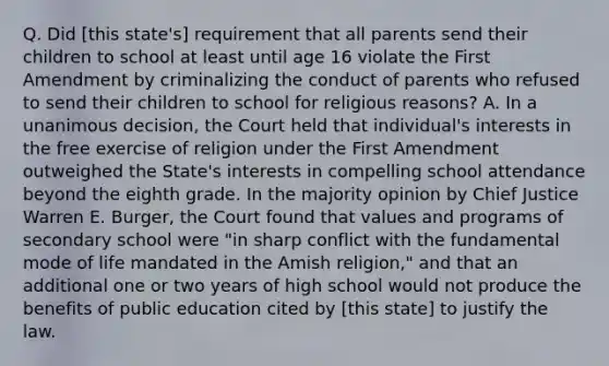 Q. Did [this state's] requirement that all parents send their children to school at least until age 16 violate the First Amendment by criminalizing the conduct of parents who refused to send their children to school for religious reasons? A. In a unanimous decision, the Court held that individual's interests in the free exercise of religion under the First Amendment outweighed the State's interests in compelling school attendance beyond the eighth grade. In the majority opinion by Chief Justice Warren E. Burger, the Court found that values and programs of secondary school were "in sharp conflict with the fundamental mode of life mandated in the Amish religion," and that an additional one or two years of high school would not produce the benefits of public education cited by [this state] to justify the law.