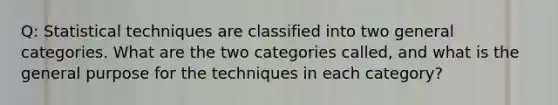 Q: Statistical techniques are classified into two general categories. What are the two categories called, and what is the general purpose for the techniques in each category?