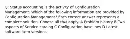 Q: Status accounting is the activity of Configuration Management. Which of the following information are provided by Configuration Management? Each correct answer represents a complete solution. Choose all that apply. A Problem history B Two aspects of Service catalog C Configuration baselines D Latest software item versions