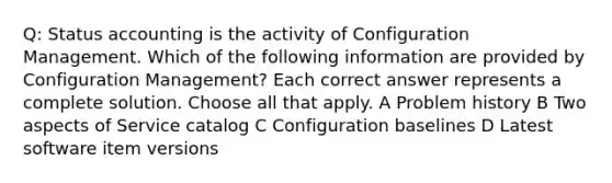 Q: Status accounting is the activity of Configuration Management. Which of the following information are provided by Configuration Management? Each correct answer represents a complete solution. Choose all that apply. A Problem history B Two aspects of Service catalog C Configuration baselines D Latest software item versions