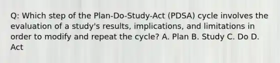 Q: Which step of the Plan-Do-Study-Act (PDSA) cycle involves the evaluation of a study's results, implications, and limitations in order to modify and repeat the cycle? A. Plan B. Study C. Do D. Act