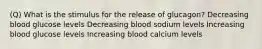 (Q) What is the stimulus for the release of glucagon? Decreasing blood glucose levels Decreasing blood sodium levels Increasing blood glucose levels Increasing blood calcium levels