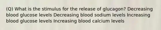 (Q) What is the stimulus for the release of glucagon? Decreasing blood glucose levels Decreasing blood sodium levels Increasing blood glucose levels Increasing blood calcium levels