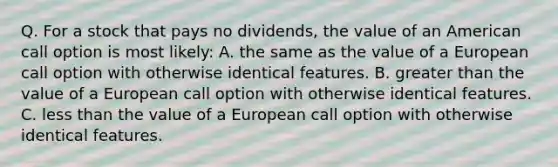 Q. For a stock that pays no dividends, the value of an American call option is most likely: A. the same as the value of a European call option with otherwise identical features. B. greater than the value of a European call option with otherwise identical features. C. less than the value of a European call option with otherwise identical features.