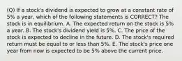 (Q) If a stock's dividend is expected to grow at a constant rate of 5% a year, which of the following statements is CORRECT? The stock is in equilibrium. A. The expected return on the stock is 5% a year. B. The stock's dividend yield is 5%. C. The price of the stock is expected to decline in the future. D. The stock's required return must be equal to or less than 5%. E. The stock's price one year from now is expected to be 5% above the current price.