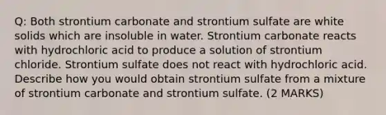 Q: Both strontium carbonate and strontium sulfate are white solids which are insoluble in water. Strontium carbonate reacts with hydrochloric acid to produce a solution of strontium chloride. Strontium sulfate does not react with hydrochloric acid. Describe how you would obtain strontium sulfate from a mixture of strontium carbonate and strontium sulfate. (2 MARKS)