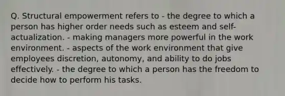 Q. Structural empowerment refers to - the degree to which a person has higher order needs such as esteem and self-actualization. - making managers more powerful in the work environment. - aspects of the work environment that give employees discretion, autonomy, and ability to do jobs effectively. - the degree to which a person has the freedom to decide how to perform his tasks.