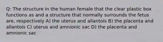 Q: The structure in the human female that the clear plastic box functions as and a structure that normally surrounds the fetus are, respectively A) the uterus and allantois B) the placenta and allantois C) uterus and amnionic sac D) the placenta and amnionic sac