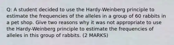 Q: A student decided to use the Hardy-Weinberg principle to estimate the frequencies of the alleles in a group of 60 rabbits in a pet shop. Give two reasons why it was not appropriate to use the Hardy-Weinberg principle to estimate the frequencies of alleles in this group of rabbits. (2 MARKS)