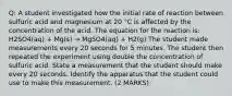 Q: A student investigated how the initial rate of reaction between sulfuric acid and magnesium at 20 °C is affected by the concentration of the acid. The equation for the reaction is: H2SO4(aq) + Mg(s) → MgSO4(aq) + H2(g) The student made measurements every 20 seconds for 5 minutes. The student then repeated the experiment using double the concentration of sulfuric acid. State a measurement that the student should make every 20 seconds. Identify the apparatus that the student could use to make this measurement. (2 MARKS)