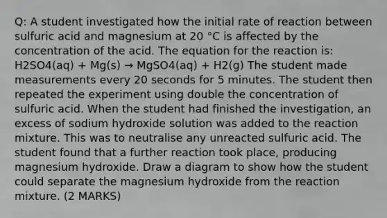 Q: A student investigated how the initial rate of reaction between sulfuric acid and magnesium at 20 °C is affected by the concentration of the acid. The equation for the reaction is: H2SO4(aq) + Mg(s) → MgSO4(aq) + H2(g) The student made measurements every 20 seconds for 5 minutes. The student then repeated the experiment using double the concentration of sulfuric acid. When the student had finished the investigation, an excess of sodium hydroxide solution was added to the reaction mixture. This was to neutralise any unreacted sulfuric acid. The student found that a further reaction took place, producing magnesium hydroxide. Draw a diagram to show how the student could separate the magnesium hydroxide from the reaction mixture. (2 MARKS)