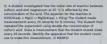 Q: A student investigated how the initial rate of reaction between sulfuric acid and magnesium at 20 °C is affected by the concentration of the acid. The equation for the reaction is H2SO4(aq) + Mg(s) → MgSO4(aq) + H2(g) The student made measurements every 20 seconds for 5 minutes. The student then repeated the experiment using double the concentration of sulfuric acid. State a measurement that the student should make every 20 seconds. Identify the apparatus that the student could use to make this measurement. (2 MARKS)