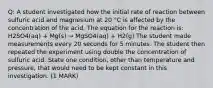 Q: A student investigated how the initial rate of reaction between sulfuric acid and magnesium at 20 °C is affected by the concentration of the acid. The equation for the reaction is: H2SO4(aq) + Mg(s) → MgSO4(aq) + H2(g) The student made measurements every 20 seconds for 5 minutes. The student then repeated the experiment using double the concentration of sulfuric acid. State one condition, other than temperature and pressure, that would need to be kept constant in this investigation. (1 MARK)