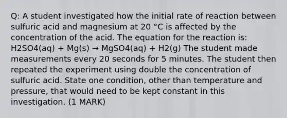 Q: A student investigated how the initial rate of reaction between sulfuric acid and magnesium at 20 °C is affected by the concentration of the acid. The equation for the reaction is: H2SO4(aq) + Mg(s) → MgSO4(aq) + H2(g) The student made measurements every 20 seconds for 5 minutes. The student then repeated the experiment using double the concentration of sulfuric acid. State one condition, other than temperature and pressure, that would need to be kept constant in this investigation. (1 MARK)