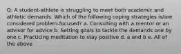 Q: A student-athlete is struggling to meet both academic and athletic demands. Which of the following coping strategies is/are considered problem-focused? a. Consulting with a mentor or an advisor for advice b. Setting goals to tackle the demands one by one c. Practicing meditation to stay positive d. a and b e. All of the above