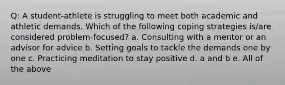 Q: A student-athlete is struggling to meet both academic and athletic demands. Which of the following coping strategies is/are considered problem-focused? a. Consulting with a mentor or an advisor for advice b. Setting goals to tackle the demands one by one c. Practicing meditation to stay positive d. a and b e. All of the above