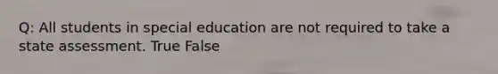 Q: All students in special education are not required to take a state assessment. True False