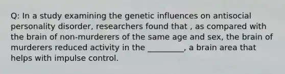 Q: In a study examining the genetic influences on antisocial personality disorder, researchers found that , as compared with the brain of non-murderers of the same age and sex, the brain of murderers reduced activity in the _________, a brain area that helps with impulse control.