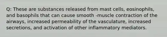 Q: These are substances released from mast cells, eosinophils, and basophils that can cause smooth -muscle contraction of the airways, increased permeability of the vasculature, increased secretions, and activation of other inflammatory mediators.