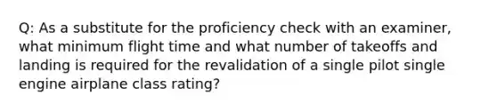 Q: As a substitute for the proficiency check with an examiner, what minimum flight time and what number of takeoffs and landing is required for the revalidation of a single pilot single engine airplane class rating?