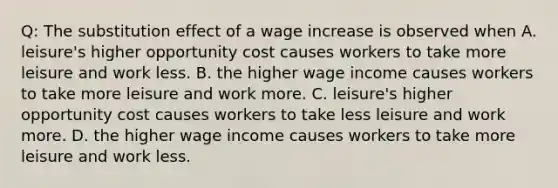 Q: The substitution effect of a wage increase is observed when A. leisure's higher opportunity cost causes workers to take more leisure and work less. B. the higher wage income causes workers to take more leisure and work more. C. leisure's higher opportunity cost causes workers to take less leisure and work more. D. the higher wage income causes workers to take more leisure and work less.