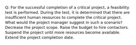 Q: For the successful completion of a critical project, a feasibility test is performed. During the test, it is determined that there are insufficient human resources to complete the critical project. What would the project manager suggest in such a scenario? Decrease the project scope. Raise the budget to hire contactors. Suspend the project until more resources become available. Extend the project completion date.