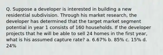 Q. Suppose a developer is interested in building a new residential subdivision. Through his market research, the developer has determined that the target market segment potential in year 1 consists of 160 households. If the developer projects that he will be able to sell 24 homes in the first year, what is his assumed capture rate? a. 6.67% b. 85% c. 15% d. 24%