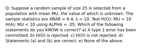 Q: Suppose a random sample of size 25 is selected from a population with mean MU, the value of which is unknown. The sample statistics are XBAR = 6.4, s = 10. Test H(O): MU = 10 H(A): MU < 10 using ALPHA = .05. Which of the following statements do you KNOW is correct? a) A type 1 error has been committed. b) H(O) is rejected. c) H(O) is not rejected. d) Statements (a) and (b) are correct. e) None of the above.