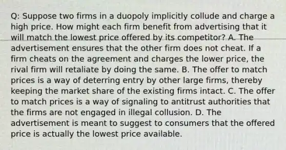 Q: Suppose two firms in a duopoly implicitly collude and charge a high price. How might each firm benefit from advertising that it will match the lowest price offered by its competitor? A. The advertisement ensures that the other firm does not cheat. If a firm cheats on the agreement and charges the lower price, the rival firm will retaliate by doing the same. B. The offer to match prices is a way of deterring entry by other large firms, thereby keeping the market share of the existing firms intact. C. The offer to match prices is a way of signaling to antitrust authorities that the firms are not engaged in illegal collusion. D. The advertisement is meant to suggest to consumers that the offered price is actually the lowest price available.