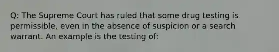 Q: The Supreme Court has ruled that some drug testing is permissible, even in the absence of suspicion or a search warrant. An example is the testing of: