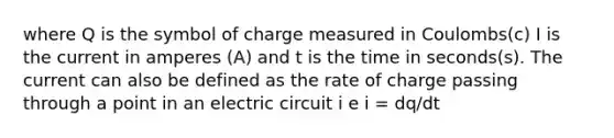 where Q is the symbol of charge measured in Coulombs(c) I is the current in amperes (A) and t is the time in seconds(s). The current can also be defined as the rate of charge passing through a point in an electric circuit i e i = dq/dt