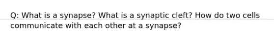 Q: What is a synapse? What is a synaptic cleft? How do two cells communicate with each other at a synapse?