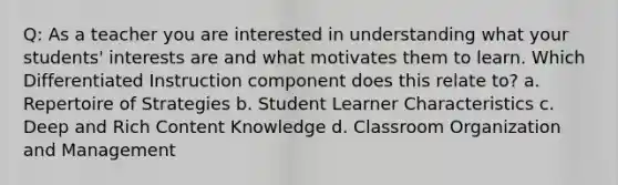 Q: As a teacher you are interested in understanding what your students' interests are and what motivates them to learn. Which Differentiated Instruction component does this relate to? a. Repertoire of Strategies b. Student Learner Characteristics c. Deep and Rich Content Knowledge d. Classroom Organization and Management