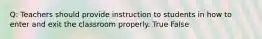 Q: Teachers should provide instruction to students in how to enter and exit the classroom properly. True False