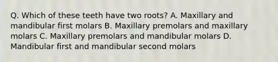 Q. Which of these teeth have two roots? A. Maxillary and mandibular first molars B. Maxillary premolars and maxillary molars C. Maxillary premolars and mandibular molars D. Mandibular first and mandibular second molars