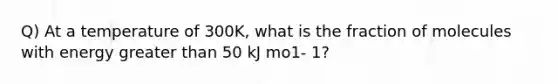 Q) At a temperature of 300K, what is the fraction of molecules with energy <a href='https://www.questionai.com/knowledge/ktgHnBD4o3-greater-than' class='anchor-knowledge'>greater than</a> 50 kJ mo1- 1?