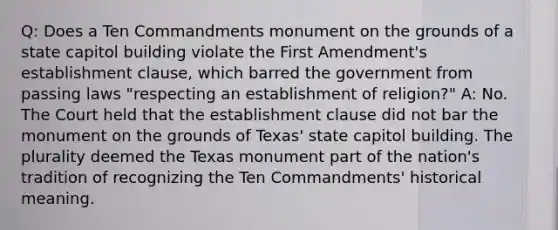 Q: Does a Ten Commandments monument on the grounds of a state capitol building violate the First Amendment's <a href='https://www.questionai.com/knowledge/k302frMcPQ-establishment-clause' class='anchor-knowledge'>establishment clause</a>, which barred the government from passing laws "respecting an establishment of religion?" A: No. The Court held that the establishment clause did not bar the monument on the grounds of Texas' state capitol building. The plurality deemed the Texas monument part of the nation's tradition of recognizing the Ten Commandments' historical meaning.