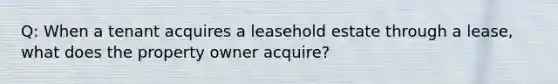 Q: When a tenant acquires a leasehold estate through a lease, what does the property owner acquire?