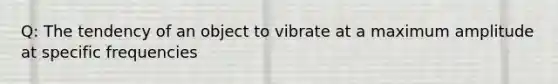 Q: The tendency of an object to vibrate at a maximum amplitude at specific frequencies