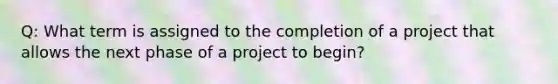 Q: What term is assigned to the completion of a project that allows the next phase of a project to begin?